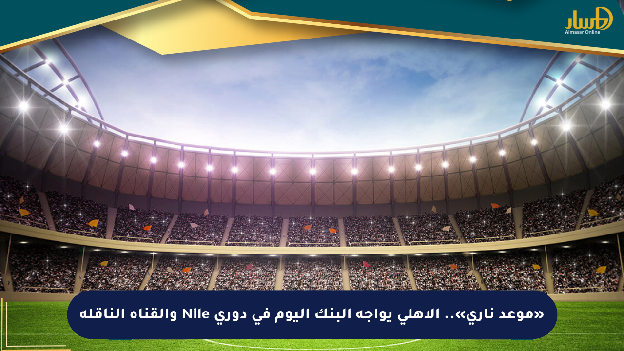«موعد ناري».. الأهلي يواجه البنك اليوم في دوري Nile والقناة الناقلة